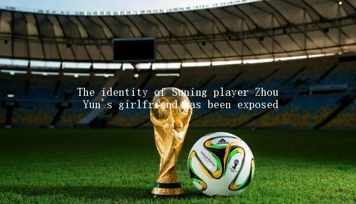 The identity of Suning player Zhou Yun's girlfriend has been exposed